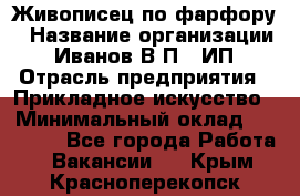 Живописец по фарфору › Название организации ­ Иванов В.П., ИП › Отрасль предприятия ­ Прикладное искусство › Минимальный оклад ­ 30 000 - Все города Работа » Вакансии   . Крым,Красноперекопск